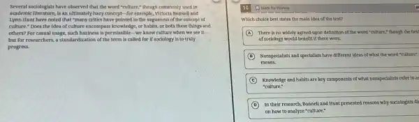 Several sociologists have observed that the word "culture,"though commonly used in
academic literature, is an ultimately hazy concept-for example, Victoria Bonnell and
Lynn Hunt have noted that "many critics have pointed to the vagueness of the concept of
culture." Does the idea of culture encompass knowledge, or habits, or both these things and
others? For casual usage,such haziness is permissible -we know culture when we see it
__
but for researchers, a standardization of the term is called for if sociology is to truly
progress.
(1) Mark for Review
Which choice best states the main idea of the text?
A There is no widely agreed-upon definition of the word "culture," though the field
of sociology would benefit if there were.
B Nonspecialists and specialists have different ideas of what the word "culture"
means.
C Knowledge and habits are key components of what nonspecialists refer to as
"culture."
D
In their research, Bonnell and Hunt presented reasons why sociologists dis
on how to analyze "culture."