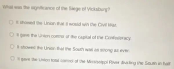 What was the significance of the Siege of Vicksburg?
It showed the Union that it would win the Civil War.
II gave the Union control of the capital of the Confederacy.
It showed the Union that the South was as strong as ever.
It gave the Union total control of the Mississippi River dividing the South in half