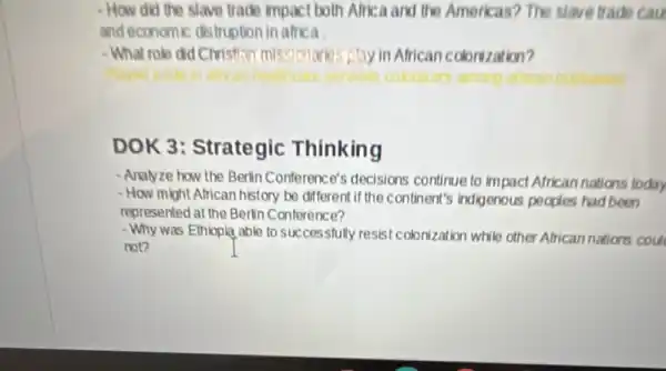 - How did the slave trade impact both Africa and the Americas? The slave trade cau
and economic distruption in africa .
-What role did Christian missionarks play in African colonization?
DOK 3: Strategic Thinking
- Analyze how the Berlin Conference's decisions continue to impact African nations today
- How might African history be different if the continent's indigenous peoples had been
represented at the Berlin Conference?
- Why was Ethiopia able to successfully resist colonization while other African nations cou
not?