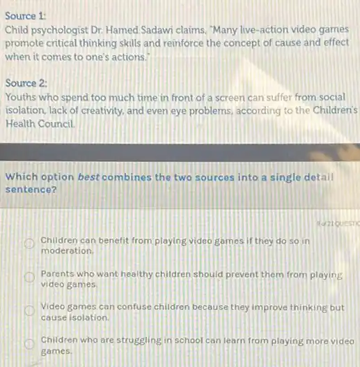 Source 1:
Child psychologist Dr. Hamed Sadawi claims, "Many live -action video games
promote critical thinking skills and reinforce the concept of cause and effect
when it comes to one's actions.
Source 2:
Youths who spend too much time in front of a screen can suffer from social
isolation, lack of creativity.and even eye problems according to the Children's
Health Council.
Which option best combines the two sources into a single detail
sentence?
Children can benefit from playing video games if they do so in
moderation.
Parents who want healthy children should prevent them from playing
video games.
Video games can confuse children because they improve thinking but
cause isolation
D Children who are struggling in school can learn from playing more video
games.