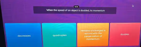 When the speed of an object is doubled,its momentum
decreases
quadruples
remains unchanged in
accord with the
conservation of
momentum.
doubles