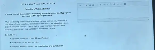 square 
B I U
1.	IPC 3rd Nine Weeks EOU 7-924-25
Expository Writing Prompt
Choose one of the expository writing prompts below and type your
answers in the space provided.
After conducting a lab on the density of various substances, you notice
that some of your calculated densities do not match the expected values.
Explain potential sources of error in the experiment and discuss how
statistical analysis can help validate or refine your results.
Be sure to -
- organize and develop your ideas effectively
- use science terms appropriately
- edit your writing for grammar, mechanics, and punctuation