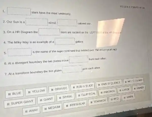 square 
stars have the most luminosity.
2. Our Sun is II
square 
Asized
square 
colared sta:
3. On a HR Diagram the
square 
stars are located on the LEFT SOE of
4. The Milky Way is an example of ai
square 
galaxy.
5. square 
is the name of the supercontinent that existed over 250 million ye ars age
6. At a divergent boundary the two plates move
square 
from each other.
7. At a transform boundary the two plates square 
past each other
II BLUE
: YELLOW
= ORANGE
: RUB or SLICE
: MAN SEQUENCE
1: SUPER GIANT
: GIANT
: SPIRAL
: ELLIFTICAL
1: PANGAEA
11 LARGE
2 UNDER
"AWAY
: MEDIUM
: IRREGULAR
: TOWARDS
II RED
a) WHITE
