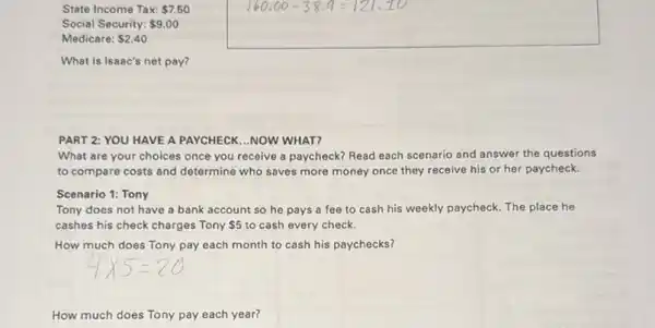 State Income Tax: 7.50
Social Security: 9.00
Medicare: 2.40
What is Isaac's net pay?
PART 2: YOU HAVE A PAYCHECK...NOW WHAT?
What are your choices once you receive a paycheck? Read each scenario and answer the questions
to compare costs and determine who saves more money once they receive his or her paycheck.
Tony does not have a bank account so he pays a fee to cash his weekly paycheck. The place he
cashes his check charges Tony 5 to cash every check.
How much does Tony pay each month to cash his paychecks?
How much does Tony pay each year?