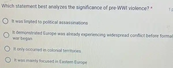 Which statement best analyzes the significance of pre-WWI violence?
It was limited to political assassinations
It demonstrated Europe was already experiencing widespread conflict before formal
war began
It only occurred in colonial territories
It was mainly focusec in Eastern Europe
1 p