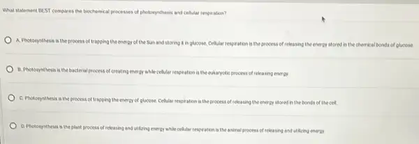 What statement BEST compares the biochemical processes of photosynthesis and cellular respiration?
A. Pholosynthesis is the process of trapping the energy of the Sun and storing it in glucose. Cellular respiration is the process of releasing the energy stored in the chemical bonds of glucose
B. Pholosynthesis is the bacterial process of creating energy while cellular respiration is the eukaryotic process of releasing energy.
C. Pholosynthesis is the process of trapping the energy of glucose. Cellular respiration is the process of releasing the energy stored in the bonds of the cel.
D. Pholosynthesis is the plant process of releasing and utilizing energy while celular respiration is the animal process of releasing and utilizing energy.