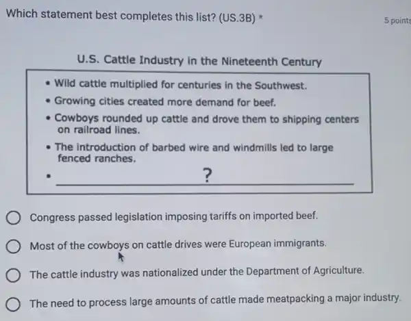 Which statement best completes this list? (US 3B)
U.S. Cattle Industry in the Nineteenth Century
Wild cattle multiplied for centuries in the Southwest.
Growing cities created more demand for beef.
Cowboys rounded up cattle and drove them to shipping centers
on railroad lines.
The introduction of barbed wire and windmills led to large
fenced ranches.
Congress passed legislation imposing tariffs on imported beef.
Most of the cowboys on cattle drives were European immigrants.
The cattle industry was nationalized under the Department of Agriculture.
The need to process large amounts of cattle made meatpacking a major industry.
5 points