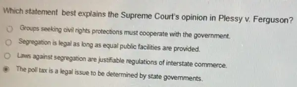 Which statement best explains the Supreme Court's opinion in Plessy v. Ferguson?
Groups seeking civil rights protections must cooperate with the government.
Segregation is legal as long as equal public facilities are provided.
Laws against segregation are justifiable regulations of interstate commerce.
A
The poll tax is a legal issue to be determined by state governments.