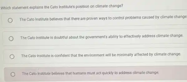 Which statement explains the Cato Institute's position on climate change?
The Cato Institute believes that there are proven ways to control problems caused by climate change
The Cato Institute is doubtful about the government's ability to effectively address climate change.
The Cato Institute is confident that the environment will be minimally affected by climate change.
The Cato Institute believes that humans must act quickly to address climate change.