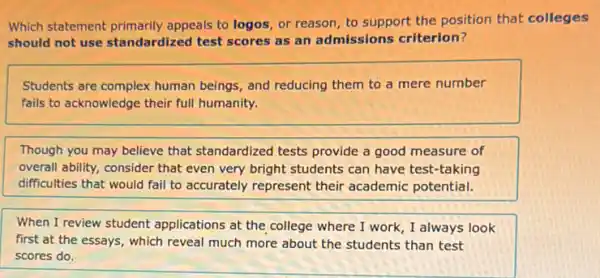 Which statement primarily appeals to logos, or reason, to support the position that colleges
should not use standardized test scores as an admissions criterion?
Students are complex human beings, and reducing them to a mere number
fails to acknowledge their full humanity.
Though you may believe that standardized tests provide a good measure of
overall ability, consider that even very bright students can have test-taking
difficulties that would fail to accurately represent their academic potential.
When I review student applications at the college where I work, I always look
first at the essays , which reveal much more about the students than test
scores do.