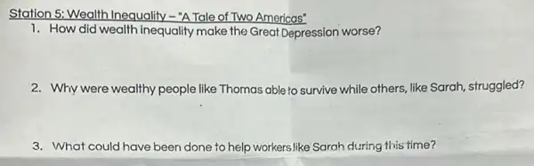 Station 5: Wealth Inequality -"A Tale of Two Americas"
1. How did wealth inequality make the Great Depression worse?
2. Why were wealthy people like Thomas able to survive while others,like Sarah, struggled?
3. What could have been done to help workers like Sarah during this time?