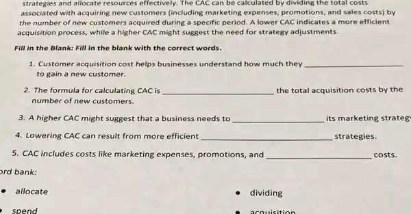 strategies and allocate resources effectively. The CAC can be calculated by dividing the total costs
associated with acquiring new customers (including marketing expenses, promotions, and sales costs) by
the number of new customers acquired during a specific period. A lower CAC indicates a more efficient
acquisition process, while a higher CAC might suggest the need for strategy adjustments.
Fill in the Blank:Fill in the blank with the correct words.
1. Customer acquisition cost helps businesses understand how much they __
to gain a new customer.
2. The formula for calculating CAC is __ the total acquisition costs by the
number of new customers.
3. A higher CAC might suggest that a business needs to __ its marketing strateg
4. Lowering CAC can result from more efficient __ strategies.
5. CAC includes costs like marketing expenses promotions, and __ costs.
ord bank:
allocate
dividing
spend