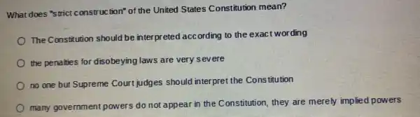 What does "strict construction" of the United States Constitution mean?
The Constitution should be interpreted acc ording to the exact wording
the penalties for disobeying laws are very severe
no one but Supreme Court judges should interpret the Cons titution
many government powers do not appear in the Constitution they are merely implied powers