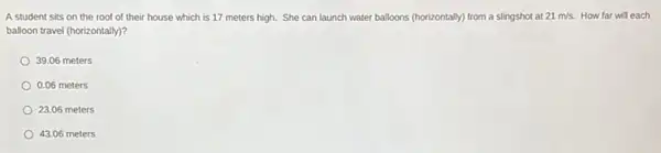 A student sits on the roof of their house which is 17 meters high. She can launch water balloons (horizontally)from a slingshot at 21m/s. How far will each
balloon travel (horizontally)?
39.06 meters
0.06 meters
23.06 meters
43.06 meters