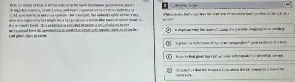 In their study of fossils of the extinct arthropod Mollisonia symmetrica, Javier
Ortega-Hernández, Sarah Losso and team reported some obvious indications
of M. symmetrica's nervous system-for example, the animal's optic nerve. They
also saw signs of what might be a syngangtion, a brain-like mass of nerve tissue, in
the animal's head.This evidence is exciting because It could help us better.
understand how M. symmetrica is related to other arthropods.such as silverfish
and giant tiger prawns.
5 A Mark for Review
Which choice best describes the function of the underlined portion in the text as a
whole?
A It explains why the team's finding of a possible syngangtion is exciting.
B It gives the definition of the term "synganglion"used earlier in the text.
C It states that giant tiger prawns are arthropods but silverfish are not.
D It indicates that the team's claims about the M. symmetrica fossils are
incorrect.