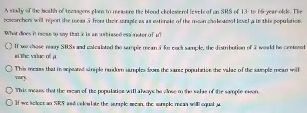 A study of the health of teenagers plans to measure the blood cholesterol levels of an SRS of 13- to 16-year-olds. The
researchers will report the mean bar (x) from their sample as an estimate of the mean cholesterol level in this population.
What does it mean to say that bar (x) is an unbiased estimator of mu '
If we chose many SRSs and calculated the sample mean bar (x) for each sample, the distribution of bar (x) would be centered
at the value of mu .
This means that in repeated simple random samples from the same population the value of the sample mean will
vary.
This means that the mean of the population will always be close to the value of the sample mean.
If we select an SRS and calculate the sample mean, the sample mean will equal mu .