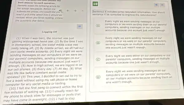 submits the articie, she would like you to
read it and think about how it should be
revised. When you finish reading, answer
the guestions that follow.
Logging off
(1) When I was born the internet was Just
going widespread home use (2) By the time I was
in elementary school, the soclal medila craze wes
really taking off. (3)By middle school,we all hed our
own soclal media accounts.(4) Every night we were
sending messages on our computers or we were on
our parents' computers, sending messages on our
multiple accounts because one account just wasn't
enough. (5) Now in high school, we are logged in on
our cell phones. (6)Every doy. (7) All day. (8) What
was life like before constant social media
updates? (9) This year,I decided to set out to try to
live a week without using my cell phone ar home
computer for any soclal media or texting.
(10) I felt the first pang to connect within the first
few minutes of waking up. (11) I usually reach for
my phone to check sites for messages or pasts that
may have come in overnight. (12) 1 had to stop
Sentence alincludes some redundant information. How should
sentence 4 be corrected to improve the redundandes?
Every night we were sending mestages on our
A
computers of we were sending them on our porents
computers, sending messages on our multiple
accounts because one account Just wosn't enough
Every night were sending messages on our
B
sending messages on multiple accounts
computers or we were on our parents' computers,
one account just wasn't enough.
Every night we were either an our computers or our
C parents' computers, sending messages on multipler
accounts because one Just wasn't enough.
Every night we were sending messages on our
D
on our multiple accounts because sending them on
computers or we were on our parents' computers.
one wasn't enough.