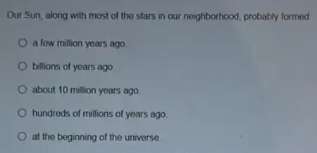 Our Sun, along with most of the stars in our neighborhood, probably formed
a few million years ago.
billions of years ago.
about 10 million years ago
hundreds of millions of years ago
at the beginning of the universe