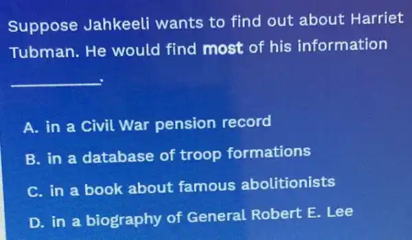 Suppose Jahkeeli wants to find out about Harriet
Tubman. He would find most of his information
__
A. in a civil War pension record
B. in a database of troop formations
C. in a book about famous abolitionists
D. in a biography of General Robert E.Lee