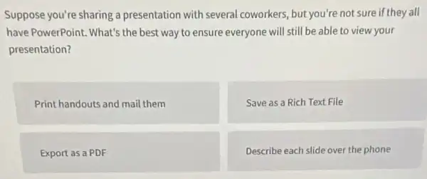 Suppose you're sharing a presentation with several coworkers, but you're not sure if they all
have PowerPoint. What's the best way to ensure everyone will still be able to view your
presentation?
Print handouts and mail them
Save as a Rich Text File
Export as a PDF
Describe each slide over the phone