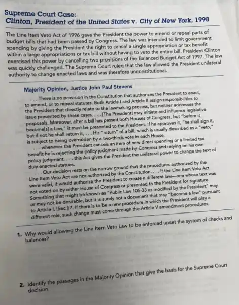 Supreme Court Case:
President of the United States v. City of New York, 1998
The Line Item Veto Act of 1996 gave the President the power to amend or repeal parts of
bills that had been passed by Congress. The law was intended to limit government
spending by giving the President the right to cancel a single appropriation or tax benefit
within a large appropriations or tax bill without having to veto the entire bill.President Clinton
exercised this power by cancelling two provisions of the Balanced Budget Act of 1997. The law
was quickly challenged. The Supreme Court ruled that the law allowed the President unilateral
authority to change enacted laws and was therefore unconstitutional.
Majority Opinion, Justice John Paul Stevens
__
There is no provision in the Constitution that authorizes the President to enact.
to amend, or to repeal statutes. Both Article I and Article II assign responsibilities to
the President that directly relate to the lawmaking process, but neither addresses the
issue presented by these cases. __ [The President) may initiate and influence legislative
proposals. Moreover, after a bill has passed both Houses of Congress, but "before it
become(s) a Law," it must be presented to the President. If he approves it, "he shall sign it,
but if not he shall return it, __ His "return" of a bill, which is usually described as a "veto,"
is subject to being overridden by a two-third vote in each House.
__ whenever the President cancels an item of new direct spending or a limited tax
benefit he is rejecting the policy judgment made by Congress and relying on his own
policy judgment. __ this Act gives the President the unilateral power to change the text of
duly enacted statues.
__ Our decision rests on the narrow ground that the procedures authorized by the
Line Item Veto Act are not authorized by the Constitution __ If the Line Item Veto Act
were valid, it would authorize the President to create a different law -one whose text was
not voted on by either House of Congress or presented to the President for signature.
Something that might be known as "Public Law 105-33 as modified by the President" may
or may not be desirable, but it is surely not a document that may "become a law" pursuant
to Article I, [Sec.17. If there is to be a new procedure in which the President will play a
different role, such change must come through the Article V amendment procedures.
1. Why would allowing the Line Item Veto Law to be enforced upset the system of checks and
balances?
2. Identify the passages in the Majority Opinion that give the basis for the Supreme Court
decision.