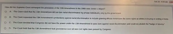 How did the Supreme Court reinterpret the provisions of the 13th Amendment in the 1969 case Jones v. Mayer?
A. The Court ruled that the 13th Amendment did not ban racial discrimination by private individuals,only by the government.
D. The Court expanded the 13th Amendment's protections against racial discrimination to nclude granting African Americans the same rights as whites in buying or ranting a home.
C. The Court decided that Congress did not have the power under the 13th Amendment to pass laws against racial discrimination and could not abolish the "badge of stavery:
D. The Courtheld that the 13th Amendment took precedence over all later civil rights laws passed by Congress.