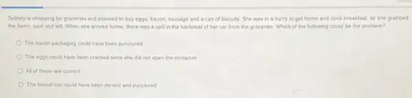 Sydney is shopping for groceries and planned to buy eggs, bacon, sausage and a can of biscuits. She was in a hurry to get home and cook breakfast so she grabbed
the items, paid and left. When she arrived home, there was a spill in the backseat of her car from the groceries. Which of the following could be the problem?
The bacon packaging could have been punctured
The eggs could have been cracked since she did not open the container
All of these are correct
The biscuit can could have been dented and punctured