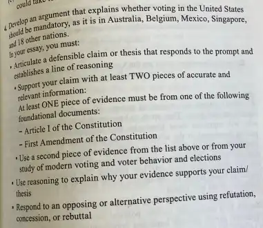 could take
1. Develope mandatory, as it is in Australia, Belgium,Mexico.sited States
and 18 other nations. 18 other Singapore,
In your essay, you must
- Articulate a defensible claim or thesis that responds to the prompt and
establishes a line of reasoning
-Support your claim with at least TWO pieces of accurate and
relevant information:
At least ONE piece of evidence must be from one of the following
foundational documents:
- Article I of the Constitution
- First Amendment of the Constitution
Use a second piece of evidence from the list above or from your
study of modern voting and voter behavior and elections
- Use reasoning to explain why your evidence supports your claim/
thesis
- Respond to an opposing or alternative perspective using refutation,
concession, or rebuttal