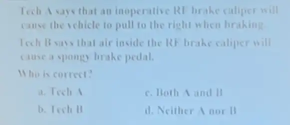 Tech A says that an inoperative RI brake caliper will
cause the vehicle to pull to the right when braking
Tech Bsays that air inside the RF brake caliper will
cause a spongy brake pedal.
Who is correct?
a. Tech 1
c. Both A and B
b. Tech B
d. Neither A nor B