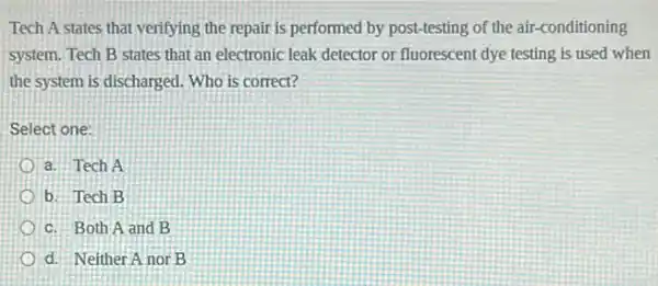 Tech A states that verifying the repair is performed by post-testing of the air-conditioning
system. Tech B states that an electronic leak detector or fluorescent dye testing is used when
the system is discharged Who is correct?
Select one:
a. Tech A
b. Tech B
c. Both A and B
d. Neither A nor B