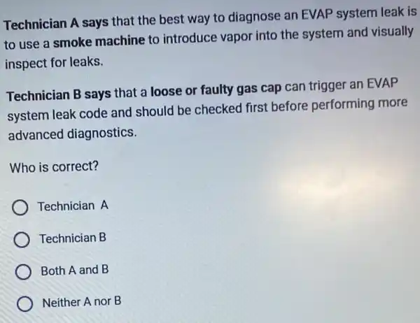 Technician A says that the best way to diagnose an EVAP system leak is
to use a smoke machine to introduce vapor into the system and visually
inspect for leaks.
Technician B says that a loose or faulty gas cap can trigger an EVAP
system leak code and should be checked first before performing more
advanced diagnostics.
Who is correct?
Technician A
Technician B
Both A and B
Neither A nor B