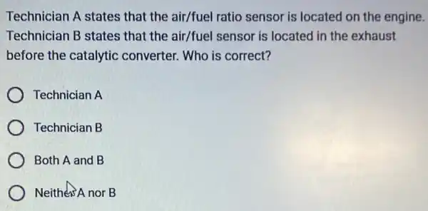 Technician A states that the air/fuel ratio sensor is located on the engine.
Technician B states that the air/fuel sensor is located in the exhaust
before the catalytic converter. Who is correct?
Technician A
Technician B
Both A and B
Neithers A nor B