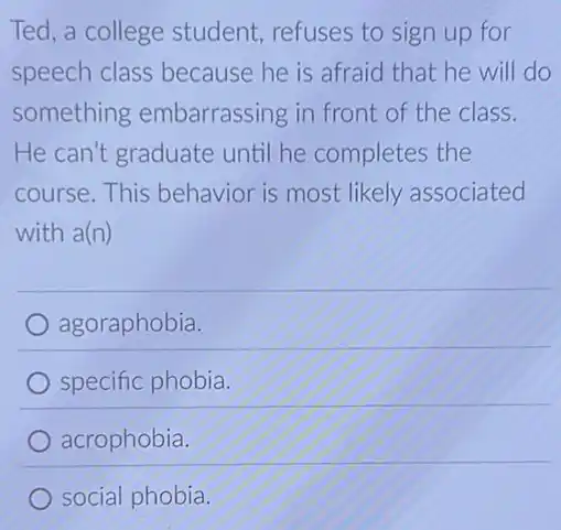 Ted, a college student,refuses to sign up for
speech class because he is afraid that he will do
something embarrassing in front of the class.
He can't graduate until he completes the
course. This behavior is most likely associated
with a(n)
agoraphobia.
specific phobia.
acrophobia.
social phobia.