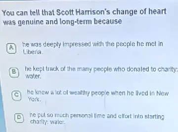 You can tell that Scott Harrison's change of heart
was genuine and long-term because
he was deeply impressed with the people he met in
A
Liberia.
B
he kept track of the many people who donaled to charity:
water.
C
he knew a lot of wealthy people when he lived in New
York.
D he put so much personal time and effort into starting D
charity: water.