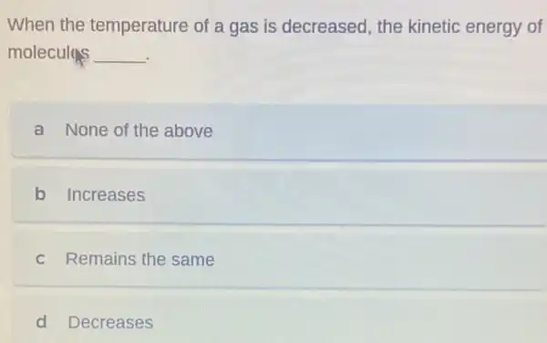 When the temperature of a gas is decreased the kinetic energy of
molecules __
a None of the above
b Increases
c Remains the same
d Decreases