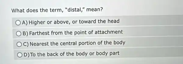 What does the term , "distal," mean?
) A) Higher or above or toward the head
B) Farthest from the point of attachment
C) Nearest the central portion of the body
D)To the back of the body or body part