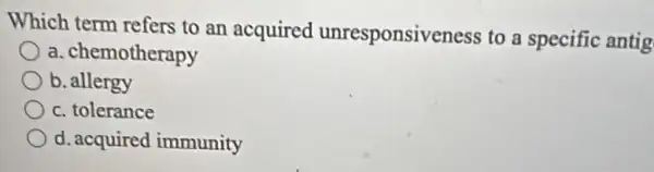 Which term refers to an acquired unresponsiveness to a specific antig
a. chemotherapy
b. allergy
c. tolerance
d. acquired immunity