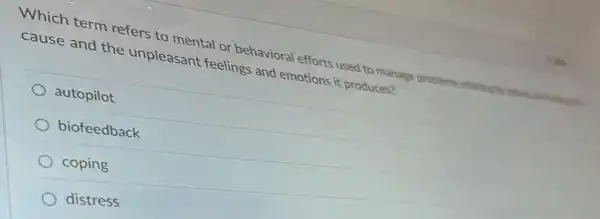 Which term refers to mental or behavioral efforts used to manage problem relating to stress, reviewers
cause and the unpleasant feelings and emotions it produces?
autopilot
biofeedback
coping
distress