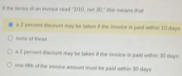 If the terms of an invoice read ''2/10 net 30," this means that
a 2 percent discount may be taken if the invoice is paid within 10 days
none of these
a 2 percent discount may be taken if the invoice is paid within 30 days
one-fifth of the invoice amount must be paid within 30 days