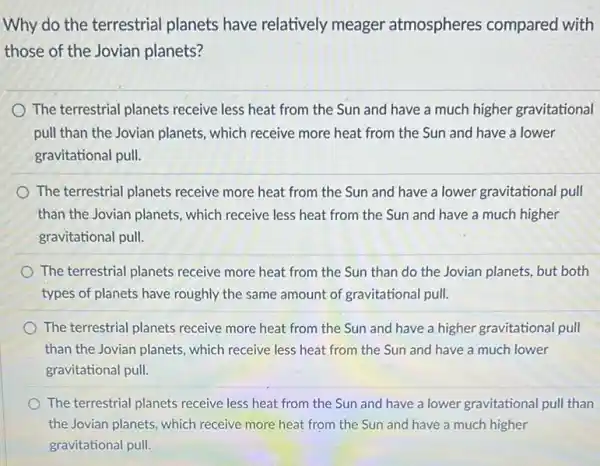 Why do the terrestrial planets have relatively meager atmospheres compared with
those of the Jovian planets?
The terrestrial planets receive less heat from the Sun and have a much higher gravitational
pull than the Jovian planets, which receive more heat from the Sun and have a lower
gravitational pull.
The terrestrial planets receive more heat from the Sun and have a lower gravitational pull
than the Jovian planets , which receive less heat from the Sun and have a much higher
gravitational pull.
The terrestrial planets receive more heat from the Sun than do the Jovian planets, but both
types of planets have roughly the same amount of gravitational pull.
The terrestrial planets receive more heat from the Sun and have a higher gravitational pull
than the Jovian planets which receive less heat from the Sun and have a much lower
gravitational pull.
The terrestrial planets receive less heat from the Sun and have a lower gravitational pull than
the Jovian planets, which receive more heat from the Sun and have a much higher
gravitational pull.