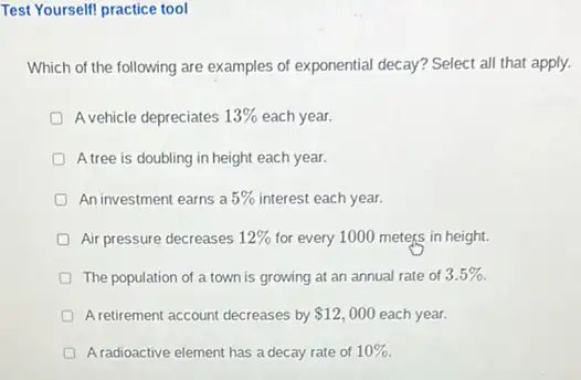 Test Yourself! practice tool
Which of the following are examples of exponential decay? Select all that apply.
A vehicle depreciates 13%  each year.
A tree is doubling in height each year.
An investment earns a 5%  interest each year.
Air pressure decreases 12%  for every 1000 meters in height.
D The population of a town is growing at an annual rate of 3.5% 
A retirement account decreases by 12,000 each year.
A radioactive element has a decay rate of 10%