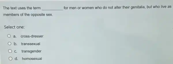 The text uses the term __ for men or women who do not alter their genitalia, but who live as
members of the opposite sex.
Select one:
a. cross-dresser
b. transsexual
C. transgender
d. homosexual