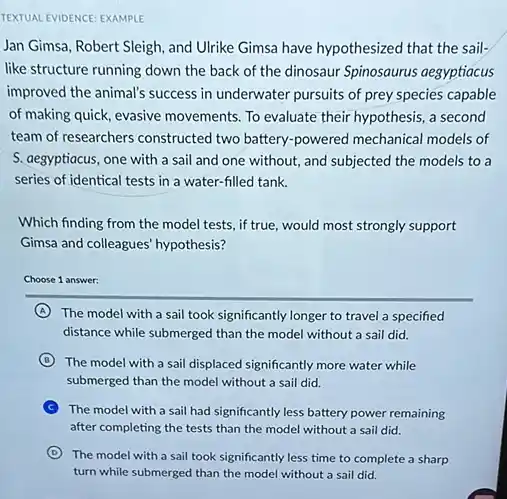 TEXTUAL EVIDENCE: EXAMPLE
Jan Gimsa, Robert Sleigh and Ulrike Gimsa have hypothesized that the sail.
like structure running down the back of the dinosaur Spinosaurus aegyptiacus
improved the animal's success in underwater pursuits of prey species capable
of making quick, evasive movements. To evaluate their hypothesis, a second
team of researchers constructed two battery-powered mechanical models of
S. aegyptiacus, one with a sail and one without, and subjected the models to a
series of identical tests in a water-filled tank.
Which finding from the model tests, if true would most strongly support
Gimsa and colleagues' hypothesis?
Choose 1 answer:
A The model with a sail took significantly longer to travel a specified
distance while submerged than the model without a sail did.
B The model with a sail displaced significantly more water while
submerged than the model without a sail did.
C The model with a sail had significantly less battery power remaining
after completing the tests than the model without a sail did.
D
The model with a sail took significantly less time to complete a sharp
turn while submenged than the model without a.suitdid