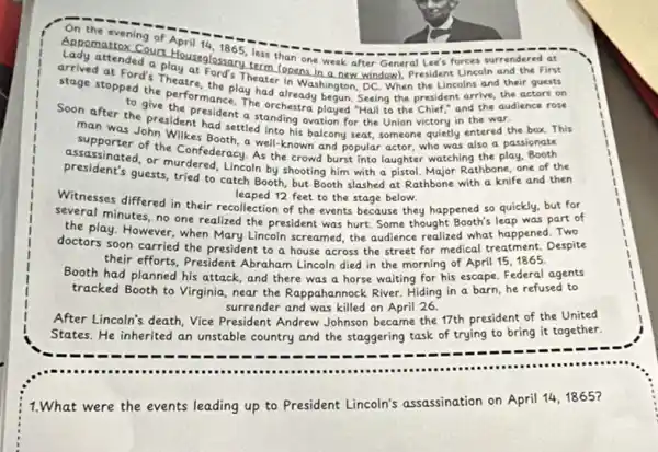 On the
evening of April 14
Lady attended a phouseglossary less than one week after General Lee's forces surrendered at
at Ford's Theatre Ford's Theate (opens in a new window), President Uncoln and the First
stage stopped the performan play had already begun society Seeing the president arrive, the actors on
to give the produce, The orchestra played "Hall to the Chief," and the audience rose
had entered the
Soon after the president fisident a standing ovation for the Union victory in the war
man was John Wilkes Booth.a well-known and popular actor, who was also a passionate
assassinated the Confederacy As the crowd burst into laughter watching the play Booth
presidents guests, tried to catch Booth, but Booth slashed at Rathbone with a knife and then
Rathbone, one of the
leaped 12 feet to the stage below.
Witnesses differed in their recollection of the events because they happened so quickly, but for
several minutes, no one realized the president was hurt. Some thought Booth's leap was part of
the play. However,when Mary Lincoln screamed, the audience realized what happened Two
doctors soon carried the president to a house across the street for medical treatment. Despite
their efforts, President Abraham Lincoln died in the morning of April 151865.
Booth had planned his attack, and there was a horse waiting for his escape. Federal agents
tracked Booth to Virginia near the Rappahannock River.Hiding in a barn he refused to
surrender and was killed on April 26.
After Lincoln's death, Vice President Andrew Johnson became the 17th president of the United
States. He inherited an unstable country and the staggering task of trying to bring it together.
1.What were the events leading up to President Lincoln's assassination on April 14, 1865?