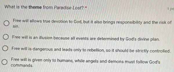 What is the theme from Paradise Lost?
Free will allows true devotion to God, but it also brings responsibility and the risk of
sin.
Free will is an illusion because all events are determined by God's divine plan.
Free will is dangerous and leads only to rebellion, so it should be strictly controlled.
Free will is given only to humans, while angels and demons must follow God's
commands.
1 po