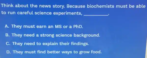 Think about the news story.Because biochemists must be able
to run careful science experiments, __
A. They must earn an MS or a PhD.
B. They need a strong science background.
C. They need to explain their findings.
D. They must find better ways to grow food.