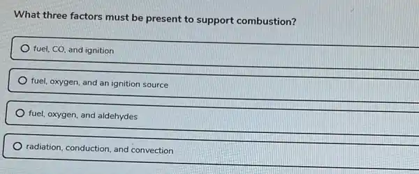 What three factors must be present to support combustion?
fuel, CO, and ignition
fuel, oxygen, and an ignition source
fuel, oxygen, and aldehydes
radiation, conduction, and convection