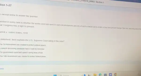 tion 1-27
excerpt below to answer the question
lestion in every case is whether the words used are used in such circumstances and are of such
a nature as to create a
clear and present danger that they will bring about the
lat Congress has a right to prevent
tenck v. United States 1918
statement best explains the U.S. Supreme Court ruling in this case?
he 1st Amendment was created to protect political speech.
Ispeech discussing unpopular topics could be restricted
The government could limit speech during times of war
The 14th Amendment was created to protect federal power.