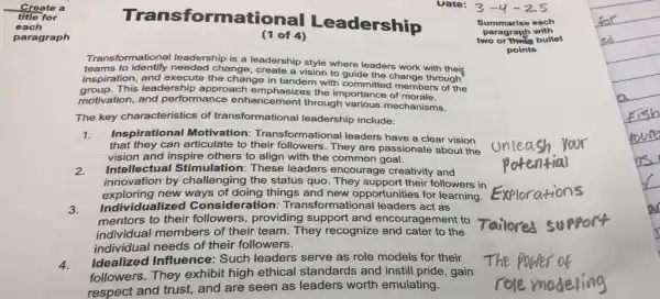 title for
Create a
each
paragraph
Transformational Leadership
Uate: 3-4-25
(1 of 4)
Transformational leadership is a leadership style where leaders work with their
teams to identify leaders hip is a leadershi vision to guide the change through
inspiration,leadership approach emphasizes the importance of rembers
inspiration.and execute the change in tandem with committed members of the
motivation, and performance enhancement through various mechanisms.
The key characteristics of transformational leadership include:
1.
that they can articulate to their followers . They are passionate about the
Inspirational Motivation:Transformational leaders have a clear vision
vision and inspire others to align with the common goal.
2. Intellectual Stimulation : These leaders encourage creativity and
innovation by challenging the status quo. They support their followers in
exploring new ways of doing things and new opportuni ties for learning.
3. Individualized Conside ration Transformational leaders act as
mentors to their followers, providing support and encouragement to
individual members of their team. They recognize and cater to the
individual needs of their followers.
4.
Idealized Influence:Such leaders serve as role models for their
followers. They exhibit high ethical standards and instill pride, gain
respect and trust, and are seen as leaders worth emulating.
Summarise each
paragraph
two or thicle bullet
points