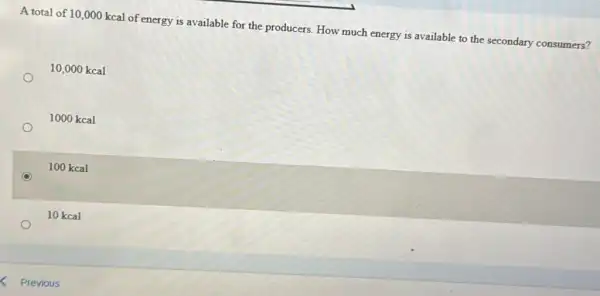 A total of 10 ,000 kcal of energy is available for the producers. How much energy is available to the secondary consumers?
10,000 kcal
1000 kcal
100 kcal
10 kcal